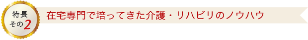 特長その2 在宅専門で培ってきた介護・リハビリのノウハウ