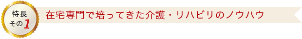 特長その1 在宅専門で培ってきた介護・りハビリのノウハウ